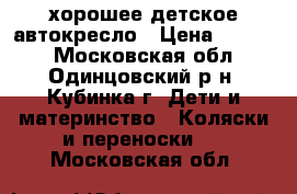  хорошее детское автокресло › Цена ­ 6 500 - Московская обл., Одинцовский р-н, Кубинка г. Дети и материнство » Коляски и переноски   . Московская обл.